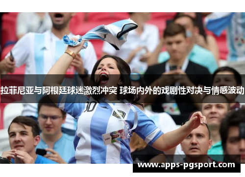 拉菲尼亚与阿根廷球迷激烈冲突 球场内外的戏剧性对决与情感波动