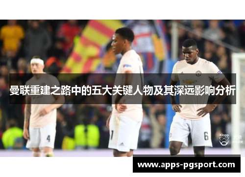 曼联重建之路中的五大关键人物及其深远影响分析