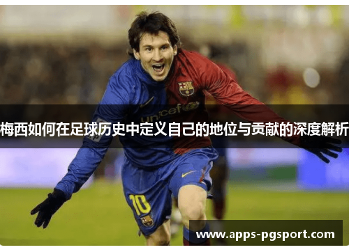 梅西如何在足球历史中定义自己的地位与贡献的深度解析