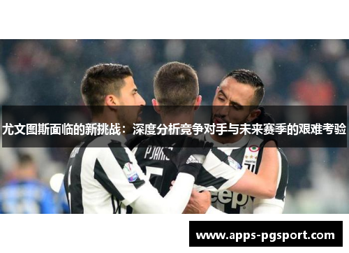 尤文图斯面临的新挑战：深度分析竞争对手与未来赛季的艰难考验
