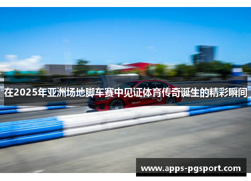 在2025年亚洲场地脚车赛中见证体育传奇诞生的精彩瞬间
