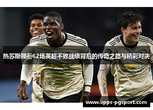 热苏斯领衔62场英超不败战绩背后的传奇之路与精彩对决