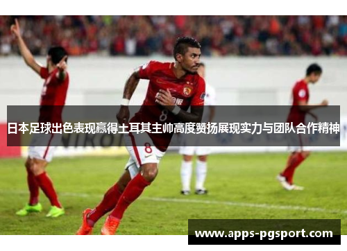 日本足球出色表现赢得土耳其主帅高度赞扬展现实力与团队合作精神