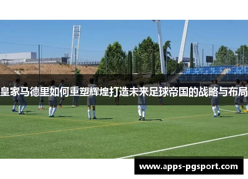 皇家马德里如何重塑辉煌打造未来足球帝国的战略与布局