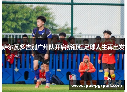 萨尔瓦多告别广州队开启新征程足球人生再出发