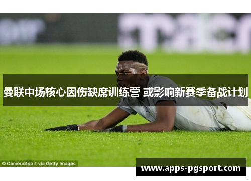 曼联中场核心因伤缺席训练营 或影响新赛季备战计划